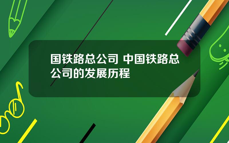 国铁路总公司 中国铁路总公司的发展历程